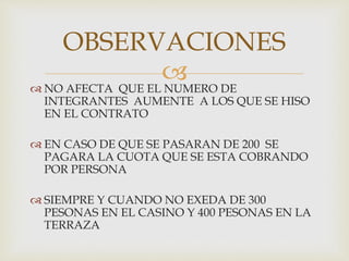  NO AFECTA QUE EL NUMERO DE
INTEGRANTES AUMENTE A LOS QUE SE HISO
EN EL CONTRATO
 EN CASO DE QUE SE PASARAN DE 200 SE
PAGARA LA CUOTA QUE SE ESTA COBRANDO
POR PERSONA
 SIEMPRE Y CUANDO NO EXEDA DE 300
PESONAS EN EL CASINO Y 400 PESONAS EN LA
TERRAZA
OBSERVACIONES
 