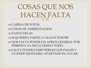 
 CABINA DE FOTOS
 COSAS DE AMBIENTACION
 PANTUNFLAS
 SI QUIEREN PASTEL O ALGUN POSTRE
 NOS FALTA PONER UN APROX GENERAL POR
PERSONA YA INCLUYENDO TODO.
 FALTA PONER COMO SERIAN LOS PAGOS Y
CUANDO QUEDARIA APARTADO EL LUGAR.
COSAS QUE NOS
HACEN FALTA
 