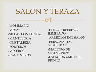 
-MOBILIARIO
-MESAS
-SILLAS CON FUNDA
-MANTELERÍA
-CRISTALERÍA
-PORTEROS
-MESEROS
-CANTINEROS
-HIELO Y REFRESCO
ILIMITADO
-ARREGLOS DEL SALON
-PERSONAL DE
SEGURIDAD
-MAESTRO DE
SEREMONIAS
-ESTACIONAMIENTO
PROPIO
SALON Y TERAZA
 