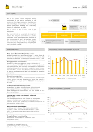 eni.com

FACT SHEET

FTMIB: ENI US ADR: E

WHO WE ARE
Eni is one of the largest integrated energy
companies in the world, operating in the
sectors of oil and gas exploration & production,
international gas transportation and marketing,
power generation, refining and marketing,
chemicals and oilfield services.

30 % Italian Gov

70 % Market

Major equity
holdings

Snam
Galp

8%
16 %

Eni is active in 90 countries with 78,000
employees.
Our commitment to sustainable development
means that we grow and retain our people,
contribute to the development and wellbeing of
the communities in which we operate, protect
the environment, and invest in technological
innovation and energy efficiency, mitigating the
risks of climate change.

Exploration & Production

43 % Engineering & Construction
(Saipem)

Track record of exceptional exploration success
Between 2008 and 2012 we discovered around 7.5 bn boe of new resources. New resources discovered in the first nine months of 2013
amounted to 1.6 bn boe, at a leading unit exploration cost of 1 $/boe.
Strong pipeline of growth projects
Between 2012 and 2016 we will add around 700kboe/d(1) of
new production, of which 80% will come from new giant projects with
long plateau periods. Most of our new projects are in our development
hubs (Sub-Saharian Africa, Barents Sea, Kazakhstan, Russia, Venezuela, North Africa, Far East etc), where we can leverage on two types
of synergy: geological expertise, and scale advantages on operations
and logistics.

8%

1,2

7%

(1) assumption of $ 90/bbl Brent for 2013-16.
(2) calculated on Eni avg share price in Dec 2012
(3) Peer Group: BP, Chevron, Conoco, Exxon, Shell, Total

6%

1,0

5%

0,8

4%

0,6

3%

0,4

2%

0,2

1%

0,0

0%

2005

2006

2007

2008

Dividend

Leading position in European gas market
We are one of the largest utilities in Europe, with a diversified
gas supply portfolio and a strong position in the industrial,
power generation and retail markets. Total sold volumes in 2012
amounted to 95 bcm.

Recognised leader in sustainability
We are leader on the FTSE4Good and the Dow Jones
Sustainability Indices.

100 % Chemicals (Versalis)

1,4

Competitive cost position
Our production is focused on conventional projects, contributing to
contain technical risks and operating costs. IRR of new projects is
around 20%, at our scenario for Brent of 90 $/bbl. Breakeven price is
45 $/bbl.

Potential value creation from disposals and strong
balance sheet
The ongoing disposal of our stake in Snam, the regulated gas
transport, distribution and storage business, simplified our
corporate structure and significantly reduced debt. At 1H 2013, net
debt amounted to € 16,492 mln

Refining & Marketing

DIVIDEND (€/SHARE) AND DIVIDEND YIELD(2) (%)

INVESTMENT CASE

Attractive returns to shareholders
In 2012, we paid a dividend of €1.08/sh (or $ 2.14/ADR),
a yield of 5.92%(2). Interim dividend for 2013 was 0.55 €/
share. Eni will launch a buy-back program on up to 10% of
its capital.

Gas & Power

2009

2010

2011

2012

Dividend Yeld

2013

interim

SHARE PERFORMANCE Q3 2013(€)

120%
115%
110%
105%
100%
95%
90%
85%

Jun-13

Aug-13

Peer Group(3)

Eni

Sep-13

FTMIB

Last update November 2013

pag. 1

 
