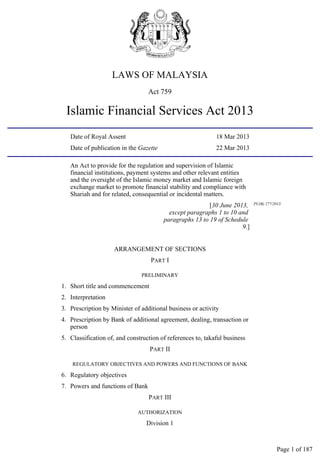 LAWS OF MALAYSIA
Act 759
Islamic Financial Services Act 2013
Date of Royal Assent 18 Mar 2013
Date of publication in the Gazette 22 Mar 2013
An Act to provide for the regulation and supervision of Islamic
financial institutions, payment systems and other relevant entities
and the oversight of the Islamic money market and Islamic foreign
exchange market to promote financial stability and compliance with
Shariah and for related, consequential or incidental matters.
[30 June 2013,
except paragraphs 1 to 10 and
paragraphs 13 to 19 of Schedule
9.]
PU(B) 277/2013.
ARRANGEMENT OF SECTIONS
PART I
PRELIMINARY
1. Short title and commencement
2. Interpretation
3. Prescription by Minister of additional business or activity
4. Prescription by Bank of additional agreement, dealing, transaction or
person
5. Classification of, and construction of references to, takaful business
PART II
REGULATORY OBJECTIVES AND POWERS AND FUNCTIONS OF BANK
6. Regulatory objectives
7. Powers and functions of Bank
PART III
AUTHORIZATION
Division 1
Page 1 of 187
 