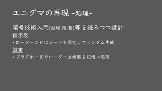 エニグマの再現 -処理-
暗号技術入門(結城 浩 著)等を読みつつ設計
換字表
• ローターごとにシードを固定してランダム生成
設定
• プラグボードやローターは状態を記憶→処理
 