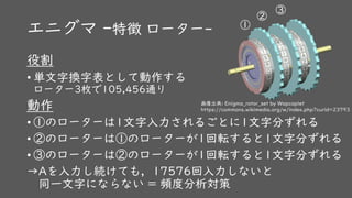 エニグマ -特徴 ローター-
役割
• 単文字換字表として動作する
ローター3枚で105,456通り
動作
• ①のローターは1文字入力されるごとに1文字分ずれる
• ②のローターは①のローターが1回転すると1文字分ずれる
• ③のローターは②のローターが1回転すると1文字分ずれる
→Aを入力し続けても，17576回入力しないと
同一文字にならない = 頻度分析対策
画像出典: Enigma_rotor_set by Wapcaplet
https://commons.wikimedia.org/w/index.php?curid=23793
①
②
③
 