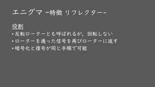 エニグマ -特徴 リフレクター-
役割
• 反転ローターとも呼ばれるが，回転しない
• ローターを通った信号を再びローターに返す
• 暗号化と復号が同じ手順で可能
 