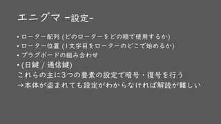 エニグマ -設定-
• ローター配列 (どのローターをどの順で使用するか)
• ローター位置 (1文字目をローターのどこで始めるか)
• プラグボードの組み合わせ
• (日鍵 / 通信鍵)
これらの主に3つの要素の設定で暗号・復号を行う
→本体が盗まれても設定がわからなければ解読が難しい
 