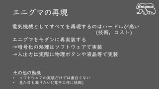 エニグマの再現
電気機械としてすべてを再現するのはハードルが高い
(技術，コスト)
エニグマをモダンに再実装する
→暗号化の処理はソフトウェアで実装
→入出力は実際に物理ボタンや液晶等で実装
その他の動機
• ソフトウェアの実装だけでは面白くない
• 見た目も凝りたい!(電子工作に挑戦)
 