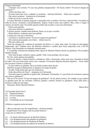 Chegou anunciando:
– Chamarei esta aventura “O caso das galinhas desaparecidas”. Ou ficaria melhor “O incrível enigma do
galinheiro”?
– Ambos são bons, mas…
– Na maior parte das vezes o culpado é o mordomo – informou Sherlock. – Onde está o suspeito?
– Não temos mordomo – lamentou tio Clarimundo.
– Então me levem à cena do crime.
Levamos Sherlock ao quintal, pequeno e espremido entre os prédios. Ele tirou a lupa do bolso. Um palito ou
folha de árvore, examinava concentradamente. Depois, tomava notas num caderno. Mas, como a viagem o
cansara, foi dormir cedo. Na manhã seguinte minha mãe acordou-o com uma informação:
– Sumiu outra galinha.
– Esta noite dormirei no galinheiro.
E dormiu mesmo, sentado numa poltrona. Desta vez eu que o acordei.
– Mister Holmes, roubaram mais uma galinha.
A notícia fez com que se decidisse:
– A história se chamará mesmo “O incrível enigma do galinheiro”.
– Não estamos preocupados com títulos – rebateu meu tio.
– Mas meu editor está.
Neste dia consegui ler o caderno de anotações do detetive. Li: nada, nada, nada. Um nada em cada página.
Organizado, não? Também nesse dia Sherlock telefonou a Londres para trocar impressões com o fiel Dr.
Watson. Uma fortuninha em chamados internacionais.
E as galinhas continuavam desaparecendo, apesar de Sherlock Holmes dormir no galinheiro. Ele já andava
falando sozinho.
– Nem sinal de gato, cachorro, raposa, gambá. Todo o meu prestígio está em jogo.
Por fim, restou apenas uma galinha.
À hora do almoço o famoso detetive, sentindo-se velho e fracassado, sofreu uma crise, chorando na frente
de todos. Nós nos comovemos muito com a situação. Um homem daqueles derramar lágrimas… Noca, então,
deu um passo à frente e confessou:
– Eu que roubava as galinhas. Dava às famílias pobres duma favela.
Sherlock enxugou imediatamente as lágrimas na manga do paletó.
– Já sabia. Fingi chorar para que ela confessasse.
– Então desconfiava de Noca? – perguntou tio Clarimundo.
– Encontrei penas de galinha no quarto dela. Elementar, Clarimundo. E o que dizem de comermos a penosa
que resta no galinheiro?
Não sei se foi escrito “O incrível enigma do galinheiro”. Se foi, pobres leitores. Na verdade eu que roubava
as galinhas para dar aos favelados. Inclusive quando o detetive dormia no galinheiro. Noca sabia disso e
assumiu a culpa em meu lugar.
Elementar, Mister Sherlock Holmes.
Marcos Rey.
3) O narrador deste texto é:
a) ( ) Sherlock Holmes.
b) ( ) O Tio Clarimundo.
c) ( ) A Noca
d) ( ) O Sobrinho do tio Clarimundo
4) Releia o seguinte trecho do texto:
“– Mas se trata dum caso tão insignificante – protestou mamãe.
– Insignificante? Esse enigma está nos pondo malucos.”
A que caso se referem eles?
a) ( ) À injusta reforma precoce de Sherlock Holmes.
b) ( ) Ao desaparecimento das galinhas do galinheiro.
c) ( ) Ao desaparecimento do mordomo da família.
d) ( ) Ao desaparecimento do caderno de anotações do detetive.
 