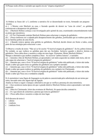 5) Porque razão afirma o narrador que aquele era um “enigma enigmático?”
________________________________________________________________________________________
________________________________________________________________________________________
________________________________________________________________________________________
6) Ordene as frases de1 a 5, conforme a narrativa foi se desenrolando no texto, formando um pequeno
resumo.
a) ( ) Mesmo com Sherlock na casa, e fazendo questão de dormir na “cena do crime”, as galinhas
continuavam a desaparecer do galinheiro.
b) ( ) Sherlock Holmes começa a sua investigação pelo quintal da casa, examinando concentradamente todas
as pistas que encontrava.
c) ( ) O Tio Clarimundo contrata Sherlock Holmes para solucionar o enigma do galinheiro.
d) ( ) Noca confessou ser a culpada pelo desaparecimento das galinhas, justificando que as roubava para doá-
las às famílias pobres de uma favela.
e) ( ) Quando restava apenas uma galinha no galinheiro, Sherlock decide chorar em frente a todos, como
parte da sua estratégia para solucionar o caso.
7) Observe o trecho do texto: “Não sei se foi escrito “O incrível enigma do galinheiro”. Se foi, pobres leitores.
Na verdade, eu que roubava as galinhas para dar aos favelados. Inclusive quando o detetive dormia no
galinheiro. Noca sabia disso e assumiu a culpa em meu lugar. Elementar, Mister Sherlock Holmes.”
Marque a alternativa que melhor completa a frase: Ao escrever “pobres leitores”, o narrador:
a) ( ) lamenta o fato de Sherlock Holmes, já aposentado e um tanto esquecido na cidade onde mora, não ter
sido capaz de solucionar o “incrível enigma do galinheiro”.
b) ( ) lamenta que, caso o livro “O incrível enigma do galinheiro” tenha sido publicado, o leitor não tenha
ficado a saber que quem tirava as galinhas do galinheiro era o próprio narrador.
c) ( ) lamenta que, caso o livro “O incrível enigma do galinheiro” tenha sido publicado, o leitor não tenha
ficado a saber que quem roubava as galinhas do galinheiro era o próprio tio Clarimundo.
d) ( ) lamenta que, caso o livro “O incrível enigma do galinheiro” tenha sido publicado, o leitor não tenha
ficado a saber que Noca era a verdadeira culpada.
8) A metonímia é uma figura de linguagem ou de palavra caracterizada pela substituição de um termo por
outro, havendo entre eles algum tipo de ligação.
Analise as frases a seguir e marque a alternativa em que se verifica a presença de uma metonímia.
a) ( ) Isso aconteceu numa época em que o grande detetive Sherlock Holmes estava aposentado e um tanto
esquecido.
b) ( ) Meu tio Clarimundo, leitor das aventuras de Sherlock, foi quem decidiu contratá-lo.
c) ( ) E o que dizem de comermos a penosa que resta no galinheiro?
d) ( ) Noca sabia disso e assumiu a culpa em meu lugar.
9) O discurso do texto é:
( ) direto
( ) indireto
( ) indireto livre
 