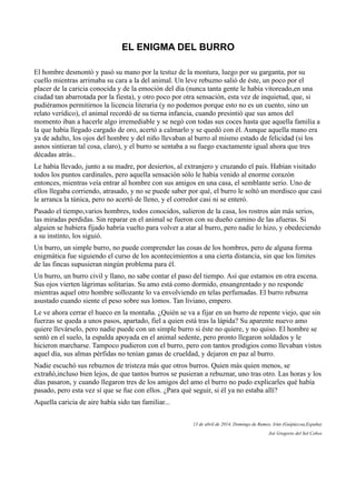 EL ENIGMA DEL BURRO
El hombre desmontó y pasó su mano por la testuz de la montura, luego por su garganta, por su
cuello mientras arrimaba su cara a la del animal. Un leve rebuzno salió de éste, un poco por el
placer de la caricia conocida y de la emoción del día (nunca tanta gente le había vitoreado,en una
ciudad tan abarrotada por la fiesta), y otro poco por otra sensación, esta vez de inquietud, que, si
pudiéramos permitirnos la licencia literaria (y no podemos porque esto no es un cuento, sino un
relato verídico), el animal recordó de su tierna infancia, cuando presintió que sus amos del
momento iban a hacerle algo irremediable y se negó con todas sus coces hasta que aquella familia a
la que había llegado cargado de oro, acertó a calmarlo y se quedó con él. Aunque aquella mano era
ya de adulto, los ojos del hombre y del niño llevaban al burro al mismo estado de felicidad (si los
asnos sintieran tal cosa, claro), y el burro se sentaba a su fuego exactamente igual ahora que tres
décadas atrás..
Le había llevado, junto a su madre, por desiertos, al extranjero y cruzando el país. Habían visitado
todos los puntos cardinales, pero aquella sensación sólo le había venido al enorme corazón
entonces, mientras veía entrar al hombre con sus amigos en una casa, el semblante serio. Uno de
ellos llegaba corriendo, atrasado, y no se puede saber por qué, el burro le soltó un mordisco que casi
le arranca la túnica, pero no acertó de lleno, y el corredor casi ni se enteró.
Pasado el tiempo,varios hombres, todos conocidos, salieron de la casa, los rostros aún más serios,
las miradas perdidas. Sin reparar en el animal se fueron con su dueño camino de las afueras. Si
alguien se hubiera fijado habría vuelto para volver a atar al burro, pero nadie lo hizo, y obedeciendo
a su instinto, los siguió.
Un burro, un simple burro, no puede comprender las cosas de los hombres, pero de alguna forma
enigmática fue siguiendo el curso de los acontecimientos a una cierta distancia, sin que los límites
de las fincas supusieran ningún problema para él.
Un burro, un burro civil y llano, no sabe contar el paso del tiempo. Así que estamos en otra escena.
Sus ojos vierten lágrimas solitarias. Su amo está como dormido, ensangrentado y no responde
mientras aquel otro hombre sollozante lo va envolviendo en telas perfumadas. El burro rebuzna
asustado cuando siente el peso sobre sus lomos. Tan liviano, empero.
Le ve ahora cerrar el hueco en la montaña. ¿Quién se va a fijar en un burro de repente viejo, que sin
fuerzas se queda a unos pasos, apartado, fiel a quien está tras la lápida? Su aparente nuevo amo
quiere llevárselo, pero nadie puede con un simple burro si éste no quiere, y no quiso. El hombre se
sentó en el suelo, la espalda apoyada en el animal sedente, pero pronto llegaron soldados y le
hicieron marcharse. Tampoco pudieron con el burro, pero con tantos prodigios como llevaban vistos
aquel día, sus almas pérfidas no tenían ganas de crueldad, y dejaron en paz al burro.
Nadie escuchó sus rebuznos de tristeza más que otros burros. Quien más quien menos, se
extrañó,incluso bien lejos, de que tantos burros se pusieran a rebuznar, uno tras otro. Las horas y los
días pasaron, y cuando llegaron tres de los amigos del amo el burro no pudo explicarles qué había
pasado, pero esta vez sí que se fue con ellos. ¿Para qué seguir, si él ya no estaba allí?
Aquella caricia de aire había sido tan familiar...
13 de abril de 2014, Domingo de Ramos, Irún (Guipúzcoa,España)
Joé Gregorio del Sol Cobos
 