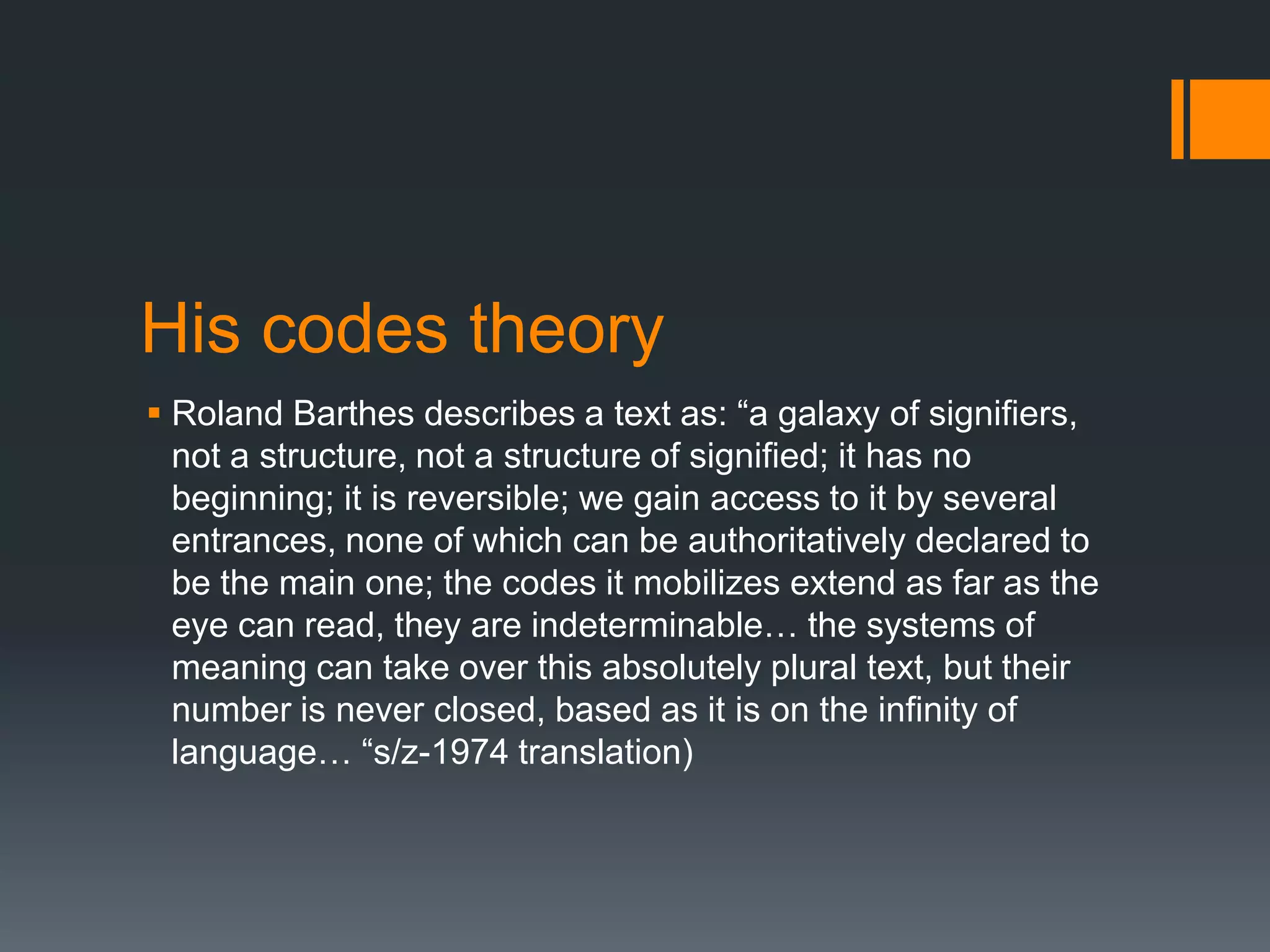 His codes theory
 Roland Barthes describes a text as: “a galaxy of signifiers,
not a structure, not a structure of signified; it has no
beginning; it is reversible; we gain access to it by several
entrances, none of which can be authoritatively declared to
be the main one; the codes it mobilizes extend as far as the
eye can read, they are indeterminable… the systems of
meaning can take over this absolutely plural text, but their
number is never closed, based as it is on the infinity of
language… “s/z-1974 translation)

 