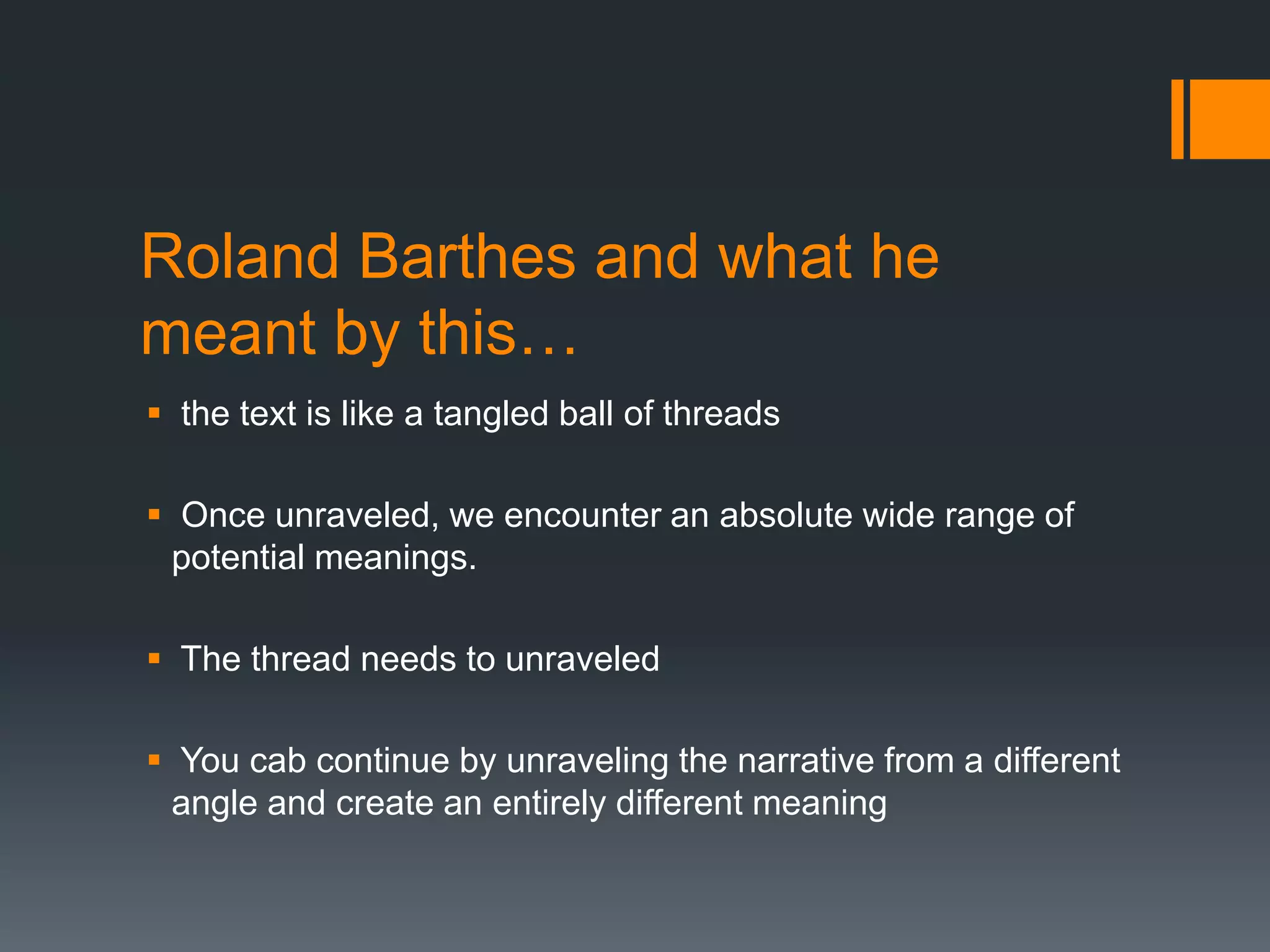 Roland Barthes and what he
meant by this…
 the text is like a tangled ball of threads
 Once unraveled, we encounter an absolute wide range of
potential meanings.
 The thread needs to unraveled
 You cab continue by unraveling the narrative from a different
angle and create an entirely different meaning

 