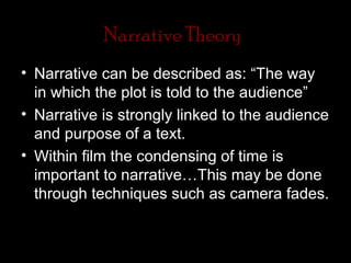 Narrative Theory
• Narrative can be described as: “The way
  in which the plot is told to the audience”
• Narrative is strongly linked to the audience
  and purpose of a text.
• Within film the condensing of time is
  important to narrative…This may be done
  through techniques such as camera fades.
 