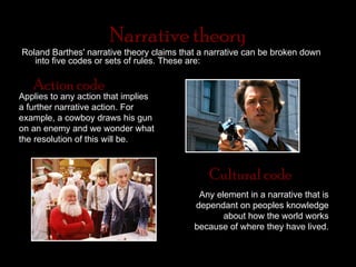 Narrative theory
Roland Barthes' narrative theory claims that a narrative can be broken down
   into five codes or sets of rules. These are:

   Action code
Applies to any action that implies
a further narrative action. For
example, a cowboy draws his gun
on an enemy and we wonder what
the resolution of this will be.



                                               Cultural code
                                            Any element in a narrative that is
                                           dependant on peoples knowledge
                                                  about how the world works
                                           because of where they have lived.
 