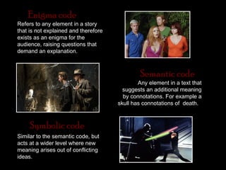 Enigma code
Refers to any element in a story
that is not explained and therefore
exists as an enigma for the
audience, raising questions that
demand an explanation.



                                               Semantic code
                                              Any element in a text that
                                        suggests an additional meaning
                                        by connotations. For example a
                                      skull has connotations of death.



     Symbolic code
Similar to the semantic code, but
acts at a wider level where new
meaning arises out of conflicting
ideas.
 