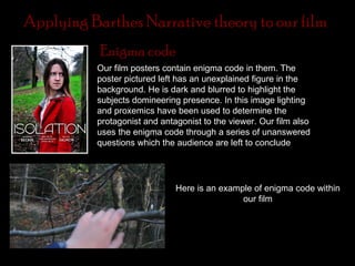 Applying Barthes Narrative theory to our film
           Enigma code
                We
          Our film posters contain enigma code in them. The
          poster pictured left has an unexplained figure in the
          background. He is dark and blurred to highlight the
          subjects domineering presence. In this image lighting
          and proxemics have been used to determine the
          protagonist and antagonist to the viewer. Our film also
          uses the enigma code through a series of unanswered
          questions which the audience are left to conclude
           Semantic code



                              Here is an example of enigma code within
                                              our film
 