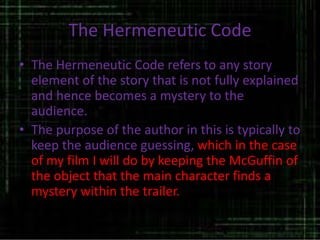 The Hermeneutic Code
• The Hermeneutic Code refers to any story
element of the story that is not fully explained
and hence becomes a mystery to the
audience.
• The purpose of the author in this is typically to
keep the audience guessing, which in the case
of my film I will do by keeping the McGuffin of
the object that the main character finds a
mystery within the trailer.
 