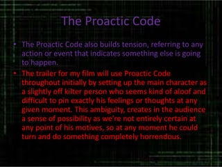The Proactic Code
• The Proactic Code also builds tension, referring to any
action or event that indicates something else is going
to happen.
• The trailer for my film will use Proactic Code
throughout initially by setting up the main character as
a slightly off kilter person who seems kind of aloof and
difficult to pin exactly his feelings or thoughts at any
given moment. This ambiguity, creates in the audience
a sense of possibility as we’re not entirely certain at
any point of his motives, so at any moment he could
turn and do something completely horrendous.
 