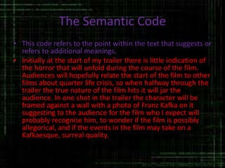 The Semantic Code
• This code refers to the point within the text that suggests or
refers to additional meanings.
• Initially at the start of my trailer there is little indication of
the horror that will unfold during the course of the film.
Audiences will hopefully relate the start of the film to other
films about quarter life crisis, so when halfway through the
trailer the true nature of the film hits it will jar the
audience. In one shot in the trailer the character will be
framed against a wall with a photo of Franz Kafka on it
suggesting to the audience for the film who I expect will
probably recognise him, to wonder if the film is possibly
allegorical, and if the events in the film may take on a
Kafkaesque, surreal quality.
 