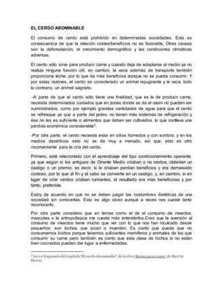 EL CERDO ABOMINABLE
El consumo de cerdo está prohibido en determinadas sociedades. Esto es
consecuencia de que la relación costes/beneficios no es favorable. Otras causas
son la deforestación, el crecimiento demográfico y las condiciones climáticas
adversas.
El cerdo sólo sirve para producir carne y cuando deja de adaptarse al medio ya no
realiza ninguna función útil, en cambio, la vaca además de transporte también
proporciona leche, por lo que da más beneficios aunque no se pueda consumir. Y
por estas razones, el cerdo es considerado un animal repugnante y la vaca, todo
lo contrario, un animal sagrado.
-A parte de que el cerdo sólo tiene una finalidad, que es la de producir carne,
necesita determinados cuidados que en zonas donde se da el islam no pueden ser
suministrados, como por ejemplo grandes cantidades de agua para que el cerdo
se refresque ya que a parte del jadeo, no tienen más sistemas de refrigeración y
ése no les es suficiente o alimentos que deben ser cultivados, lo que conlleva una
pérdida económica considerable2.
-Por otra parte, el cerdo necesita estar en sitios húmedos y con sombra, y en los
medios desérticos esto no se da muy a menudo, así que, esto es otro
inconveniente para la cría del cerdo.
Primero, está relacionado con el aprendizaje del tipo condicionamiento operante,
ya que según si los antiguos de Oriente Medio criaban o no cerdos, obtenían un
castigo o un premio, es decir, si lo criaban perdían beneficios y era demasiado
costoso, por lo que al fin y al cabo se convierte en un castigo, y, en cambio, si en
lugar de criar cerdos criaban rumiantes, el resultado era más beneficioso y por
tanto, preferible.
Estoy de acuerdo en que no se deben juzgar las costumbres dietéticas de una
sociedad sin conocerlas. Esto es algo obvio aunque a veces nos cueste tanto
reconocerlo.
Por otra parte considero que en temas como el de el consumo de insectos,
mascotas o la antropofagica me cuesta más entenderlos.Creo que la aversión al
consumo de insectos tiene mucho que ver con lo que nos han inculcado desde
pequeños: son bichos que pican o muerden. Es cierto que puede que no
consumamos bichos porque tenemos suficientes mamíferos y animales de los que
consumir su carne pero también es cierto que esta clase de bichos si no están
bien cocinados pueden dar lugar a enfermedades.
2 breve fragmento del capítulo "El cerdo abominable", de la obra Bueno para comer, de Marvin
Harris.
 