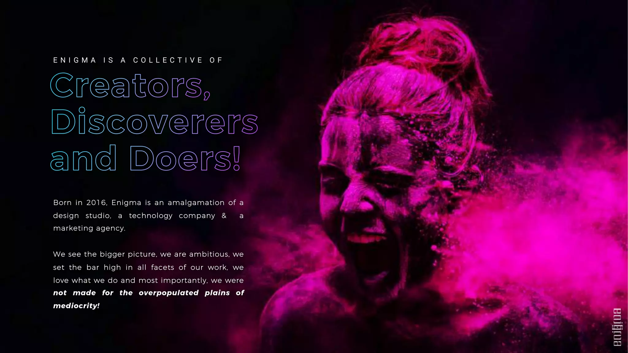 Born in 2016, Enigma is an amalgamation of a
design studio, a technology company & a
marketing agency.
We see the bigger picture, we are ambitious, we
set the bar high in all facets of our work, we
love what we do and most importantly, we were
not made for the overpopulated plains of
mediocrity!
E N I G M A I S A C O L L E C T I V E O F
 