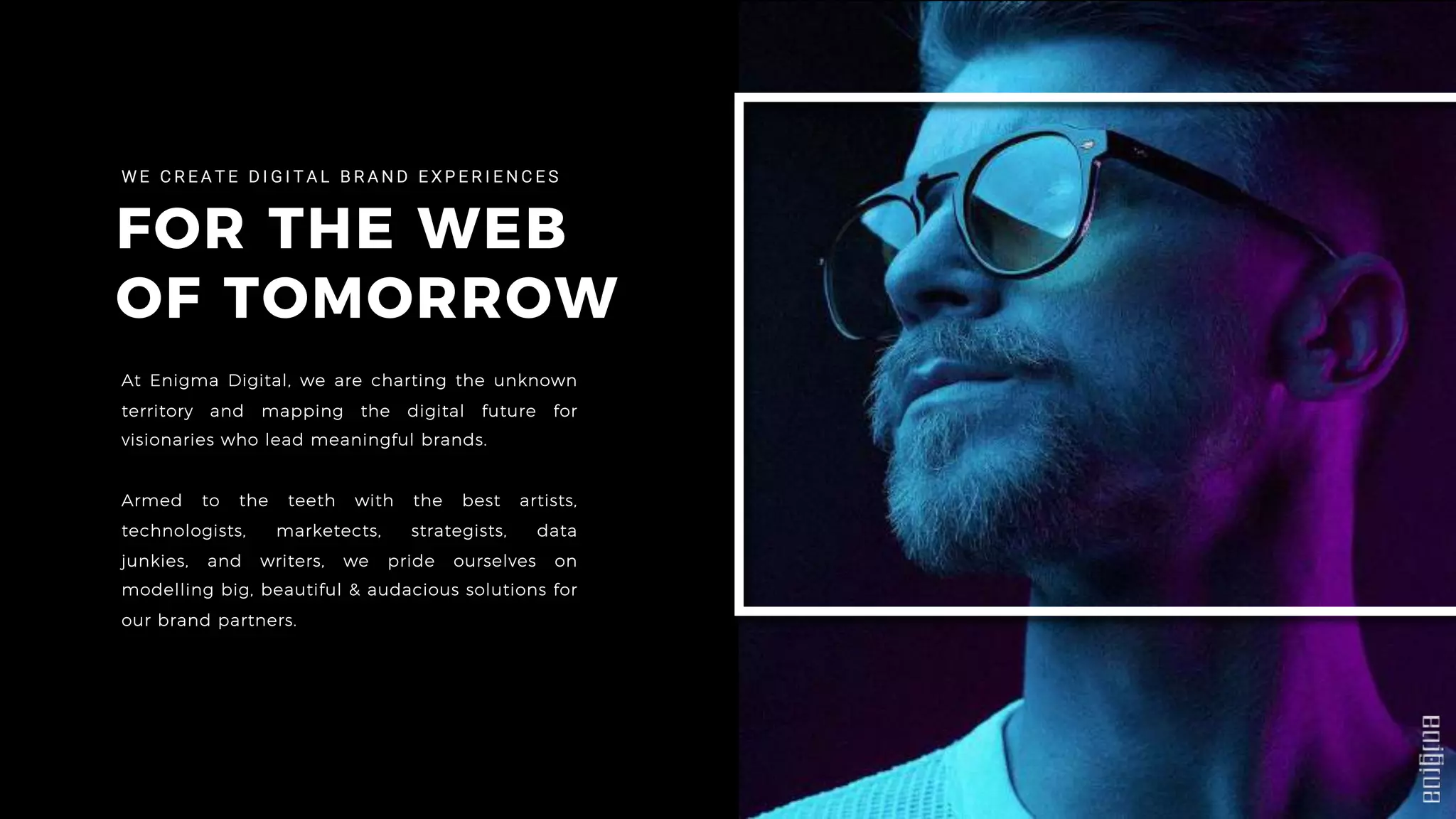 FOR THE WEB
OF TOMORROW
W E C R E A T E D I G I T A L B R A N D E X P E R I E N C E S
At Enigma Digital, we are charting the unknown
territory and mapping the digital future for
visionaries who lead meaningful brands.
Armed to the teeth with the best artists,
technologists, marketects, strategists, data
junkies, and writers, we pride ourselves on
modelling big, beautiful & audacious solutions for
our brand partners.
 