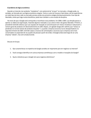 O problema da lógica econômica

    Quando se trata de criar produtos “matadores”, com potencial de “arrasar” no mercado, o Google pode, na
verdade, ser brecado por sua lógica econômica singular. Como o custo do fracasso é bem baixo, ele faz experiências
em todo tipo de área e põe no mercado serviços ainda nos primeiros estágios de desenvolvimento. Esse tipo de
liberdade, ainda que traga muitos benefícios, pode levar também a uma erosão da disciplina.

   Há sinais de que o Google está começando a reconhecer esse problema. Em 2006 e 2007, sua direção passou a
apertar as rédeas da organização, impondo algumas restrições a sua cultura relax e de gastos liberados. Primeiro, o
presidente Schmidt ordenou que suas equipes de inovação se concentrassem em menos iniciativas e reduzissem o
número geral de produtos em desenvolvimento em 20%. Depois, um agitado Sergey Brin admitiu que “estava se
perdendo no incrível volume de produtos lançados”. E, quando a empresa anunciou lucros desapontadores no
segundo trimestre de 2007, Schmidt culpou o excesso de contratações e anunciou que a empresa seria mais
conservadora na expansão de seu quadro de pessoal a partir de então. O Google ainda está longe de ser uma
empresa “adulta”, mas vem amadurecendo.



   Discuta em Grupo:



       1. Que características na trajetória do Google acredita ser importante para ter negócios na Internet?

       2. Você consegue identificar em outras empresas semelhanças com o modelo e inovações do Google?

       3. Qual a relevância que o Google tem para negócios eletrônicos?
 