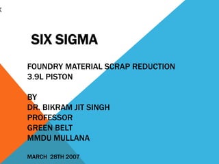 x
SIX SIGMA
FOUNDRY MATERIAL SCRAP REDUCTION
3.9L PISTON
BY
DR. BIKRAM JIT SINGH
PROFESSOR
GREEN BELT
MMDU MULLANA
MARCH 28TH 2007
 
