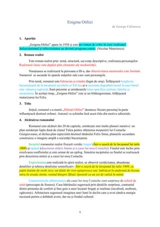 1
Enigma Otiliei
de George Călinescu
1. Apariție
„Enigma Otiliei” apare în 1938 și este un roman de critic în care realismul,
balzacianismul și obiectivitatea au devenit program estetic. (Nicolae Manolescu)
2. Roman realist
Este roman realist prin: temă, structură, secvențe descriptive, realizarea personajelor.
Realismul clasic este depășit prin elemente ale modernității.
Narațiunea se realizează la persoana a III-a, dar obiectivitatea naratorului este limitată.
Naratorul se ascunde în spatele măștilor sale care sunt personajele.
Prin temă, romanul este balzacian și citadin (legat de oraș). Înfățișează burghezia
bucureșteană de la începutul secolului al XX-lea și o societate degradată moral în care banul
este valoarea supremă. Sunt prezente și următoarele teme specifice realiste: familia și
moștenirea. În același timp, „Enigma Otiliei” este și un bildungsroman, înfățișează
maturizarea lui Felix.
3. Titlu
Inițial, romanul s-a numit „Părinții Otiliei” deoarece fiecare personaj în parte
influențează destinul orfanei. Autorul va schimba însă acest titlu din motive editoriale.
4. Alcătuirea romanului
Romanul este alcătuit din 20 de capitole, urmărește mai multe planuri narative: un
plan urmărește lupta dusă de clanul Tulea pentru obținerea moștenirii lui Costache
Giurgiuveanu; al doilea plan reprezintă destinul tânărului Felix Sima; planurile secundare
construiesc o imagine amplă a societății bucureștene.
Incipitul romanului realist fixează veridic timpul (Într-o seară de la începutul lui iulie
1909) și spațiul (descrierea străzii Antim și a casei lui moș Costache). Finalul este închis prin
rezolvarea conflictului și este urmat de un epilog. Simetria incipitului cu finalul se realizează
prin descrierea străzii și a casei lui moș Costache.
Expozițiunea este realizată în spirit realist, se observă veridicitatea, abundența
detaliilor și tehnica detaliului semnificativ: Într-o seară de la începutul lui iulie 1909, cu
puțin înainte de orele zece, un tânăr de vreo optsprezece ani, îmbrăcat în uniformă de licean,
intra în strada Antim, venind dinspre Sfinții Apostoli cu un soi de valiză în mână.
Caracteristicile arhitectonice ale casei lui moș Costache sunt surprinse de ochiul de
estet (preocupat de frumos). Casa bătrânului sugerează prin detaliile surprinse, contrastul
dintre pretenția de confort și bun gust a unor locatari bogați și realitate (incultură, snobism,
zgârcenie). Arhitectura sugerează imaginea unei lumi în declin care a avut cândva energia
necesară pentru a dobândi avere, dar nu și fondul cultural.
 