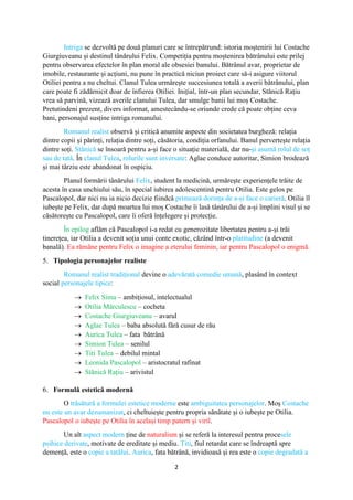 2
Intriga se dezvoltă pe două planuri care se întrepătrund: istoria moștenirii lui Costache
Giurgiuveanu și destinul tânărului Felix. Competiția pentru moștenirea bătrânului este prilej
pentru observarea efectelor în plan moral ale obsesiei banului. Bătrânul avar, proprietar de
imobile, restaurante și acțiuni, nu pune în practică niciun proiect care să-i asigure viitorul
Otiliei pentru a nu cheltui. Clanul Tulea urmărește succesiunea totală a averii bătrânului, plan
care poate fi zădărnicit doar de înfierea Otiliei. Inițial, într-un plan secundar, Stănică Rațiu
vrea să parvină, vizează averile clanului Tulea, dar smulge banii lui moș Costache.
Pretutindeni prezent, divers informat, amestecându-se oriunde crede că poate obține ceva
bani, personajul susține intriga romanului.
Romanul realist observă și critică anumite aspecte din societatea burgheză: relația
dintre copii și părinți, relația dintre soți, căsătoria, condiția orfanului. Banul pervertește relația
dintre soți. Stănică se însoară pentru a-și face o situație materială, dar nu-și asumă rolul de soț
sau de tată. În clanul Tulea, rolurile sunt inversate: Aglae conduce autoritar, Simion brodează
și mai târziu este abandonat în ospiciu.
Planul formării tânărului Felix, student la medicină, urmărește experiențele trăite de
acesta în casa unchiului său, în special iubirea adolescentină pentru Otilia. Este gelos pe
Pascalopol, dar nici nu ia nicio decizie fiindcă primează dorința de a-și face o carieră. Otilia îl
iubește pe Felix, dar după moartea lui moș Costache îi lasă tânărului de a-și împlini visul și se
căsătorește cu Pascalopol, care îi oferă înțelegere și protecție.
În epilog aflăm că Pascalopol i-a redat cu generozitate libertatea pentru a-și trăi
tinerețea, iar Otilia a devenit soția unui conte exotic, căzând într-o platitudine (a devenit
banală). Ea rămâne pentru Felix o imagine a eterului feminin, iar pentru Pascalopol o enigmă.
5. Tipologia personajelor realiste
Romanul realist tradițional devine o adevărată comedie umană, plasând în context
social personajele tipice:
 Felix Sima – ambițiosul, intelectualul
 Otilia Mărculescu – cocheta
 Costache Giurgiuveanu – avarul
 Aglae Tulea – baba absolută fără cusur de rău
 Aurica Tulea – fata bătrână
 Simion Tulea – senilul
 Titi Tulea – debilul mintal
 Leonida Pascalopol – aristocratul rafinat
 Stănică Rațiu – arivistul
6. Formulă estetică modernă
O trăsătură a formulei estetice moderne este ambiguitatea personajelor. Moș Costache
nu este un avar dezumanizat, ci cheltuiește pentru propria sănătate și o iubește pe Otilia.
Pascalopol o iubește pe Otilia în același timp patern și viril.
Un alt aspect modern ține de naturalism și se referă la interesul pentru procesele
psihice derivate, motivate de ereditate și mediu. Titi, fiul retardat care se îndreaptă spre
demență, este o copie a tatălui. Aurica, fata bătrână, invidioasă și rea este o copie degradată a
 
