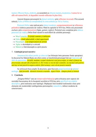 3
mamei. Obsesia fiicei, căsătoria, se aseamănă cu obsesia mamei, moștenirea. Lumea lor se
află sub semnul bolii, al degradării morale reflectate în plan fizic.
Autorul dispune personajele în planuri antitetice prin reflectare inversată. Prin această
tehnică, Felix și Otilia au corespondenți în zona urâtului pe Titi și Aurica.
Portretul Otiliei este realizat prin tehnici moderne: comportamentismul și reflectarea
poliedrică (tehnica punctului de vedere). Până în capitolul al XVI-lea, Otilia este prezentată
exclusiv prin comportamentism (fapte, gesturi, replici). Portretul este completat prin tehnica
punctului de vedere, Otilia fiind văzută în mod diferit de celelalte personaje:
 Moș Costache: Fe-fetiță cuminte și iubitoare
 Felix: o fată admirabilă, o fată superioară
 Pascalopol: e un temperament de artistă
 Aglae: o dezmățată și o stricată
 Stănică: o fată deșteaptă cu spirit practic
7. Limbajul prozei narative
Amestecul de stiluri juridic și colocvial (se folosește între persoane foarte apropiate)
în discursul lui Stănică Rațiu are efect comic și transformă personajul într-un Cațavencu al
ideii de paternitate: Ascultă, madam, scopul căsătoriei este procreația, și când o femeie nu
procreează, decade din drepturile ei. De vreme ce nu-mi dai o familie, nu mă faci util patriei,
mă lași să mă pierd în negura uitării, fără urmași, care să-mi poarte numele.
Se utilizează fraza amplă. În descriere, apar frecvent grupul nominal și epitetul
neologic: față juvenilă, tăietură elenică a nasului, aspect bizar, câmpia plată și întinsă.
8. Concluzia
„Enigma Otiliei” este un roman realist balzacian prin criticarea unor aspecte ale
societății bucureștene de la începutul secolului al XX-lea, prin specificul secvențelor
descriptive, prin realizarea unor tipologii. Depășește însă modelul realismului clasic prin
elemente ale modernității (ambiguitatea personajelor, naturalism, tehnici moderne de
caracterizare).
 