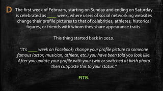 The first week of February, starting on Sunday and ending on Saturday
is celebrated as ____ week, where users of social networking websites
change their profile pictures to that of celebrities, athletes, historical
figures, or friends with whom they share appearance traits.
This thing started back in 2010.
"It's ____ week on Facebook; change your profile picture to someone
famous (actor, musician, athlete, etc.) you have been told you look like.
After you update your profile with your twin or switched at birth photo
then cut/paste this to your status.“
FITB.
 