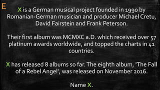 X is a German musical project founded in 1990 by
Romanian-German musician and producer Michael Cretu,
David Fairstein and Frank Peterson.
Their first album was MCMXC a.D. which received over 57
platinum awards worldwide, and topped the charts in 41
countries.
X has released 8 albums so far.The eighth album, 'The Fall
of a RebelAngel', was released on November 2016.
Name X.
 