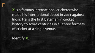 X is a famous international cricketer who
made his International debut in 2011 against
India. He is the first batsman in cricket
history to score centuries in all three formats
of cricket at a single venue.
Identify X.
 