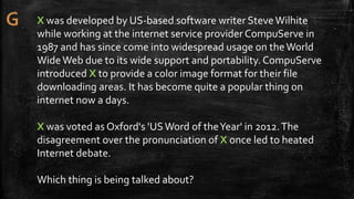 X was developed by US-based software writer SteveWilhite
while working at the internet service provider CompuServe in
1987 and has since come into widespread usage on theWorld
WideWeb due to its wide support and portability. CompuServe
introduced X to provide a color image format for their file
downloading areas. It has become quite a popular thing on
internet now a days.
X was voted as Oxford's 'USWord of theYear' in 2012.The
disagreement over the pronunciation of X once led to heated
Internet debate.
Which thing is being talked about?
 