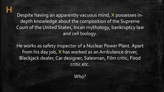 Despite having an apparently vacuous mind, X possesses in-
depth knowledge about the composition of the Supreme
Court of the United States, Incan mythology, bankruptcy law
and cell biology.
He works as safety inspector of a Nuclear Power Plant. Apart
from his day job, X has worked as an Ambulance driver,
Blackjack dealer, Car designer, Salesman, Film critic, Food
critic etc.
Who?
 