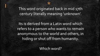 This word originated back in mid 17th
century literally meaning 'unknown'.
Its is derived from a Latin word which
refers to a person who wants to remain
anonymous to the world and others, in
hiding or shut off from humanity.
Which word?
 