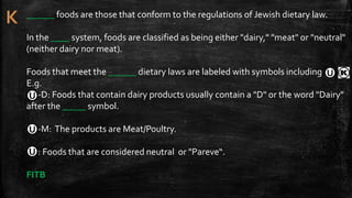 ______ foods are those that conform to the regulations of Jewish dietary law.
In the ____ system, foods are classified as being either "dairy," "meat" or "neutral"
(neither dairy nor meat).
Foods that meet the ______ dietary laws are labeled with symbols including
E.g.
-D: Foods that contain dairy products usually contain a "D" or the word "Dairy"
after the _____ symbol.
-M: The products are Meat/Poultry.
: Foods that are considered neutral or "Pareve“.
FITB
 