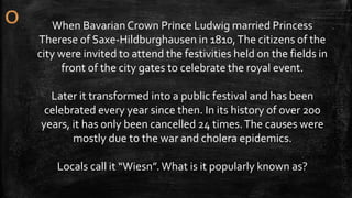 When BavarianCrown Prince Ludwig married Princess
Therese of Saxe-Hildburghausen in 1810,The citizens of the
city were invited to attend the festivities held on the fields in
front of the city gates to celebrate the royal event.
Later it transformed into a public festival and has been
celebrated every year since then. In its history of over 200
years, it has only been cancelled 24 times.The causes were
mostly due to the war and cholera epidemics.
Locals call it “Wiesn”.What is it popularly known as?
 