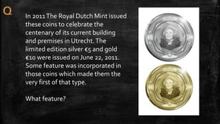 In 2011The Royal Dutch Mint issued
these coins to celebrate the
centenary of its current building
and premises in Utrecht.The
limited edition silver €5 and gold
€10 were issued on June 22, 2011.
Some feature was incorporated in
those coins which made them the
very first of that type.
What feature?
 