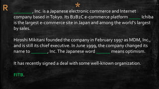 ________, Inc. is a Japanese electronic commerce and Internet
company based inTokyo. Its B2B2C e-commerce platform _____ Ichiba
is the largest e-commerce site in Japan and among the world’s largest
by sales.
Hiroshi Mikitani founded the company in February 1997 as MDM, Inc.,
and is still its chief executive. In June 1999, the company changed its
name to _______, Inc.The Japanese word ______ means optimism.
It has recently signed a deal with some well-known organization.
FITB.
 