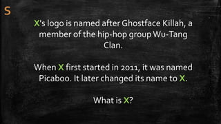 X's logo is named after Ghostface Killah, a
member of the hip-hop groupWu-Tang
Clan.
When X first started in 2011, it was named
Picaboo. It later changed its name to X.
What is X?
 