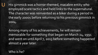 His gimmick was a horror-themed, macabre entity who
employed scare tactics and held links to the supernatural.
The character was reinvented as a biker during a period in
the early 2000s before returning to his previous gimmick in
2004.
Among many of his achievements, he will remain
memorable for something that began on March 24, 1991
and went on until April 7, 2013 before something happened
almost a year later.
Who is he?
 