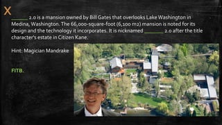 ______ 2.0 is a mansion owned by Bill Gates that overlooks LakeWashington in
Medina, Washington.The 66,000-square-foot (6,100 m2) mansion is noted for its
design and the technology it incorporates. It is nicknamed _______ 2.0 after the title
character's estate in Citizen Kane.
Hint: Magician Mandrake
FITB.
 