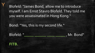 Blofeld: "James Bond, allow me to introduce
myself. I am Ernst Stavro Blofeld.They told me
you were assassinated in Hong Kong.“
Bond: "Yes, this is my second life.“
Blofeld: "_____ ______ ____ _____ , Mr. Bond“
FITB.
 