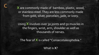 X are commonly made of bamboo, plastic, wood,
or stainless steel.They are less commonly made
from gold, silver, porcelain, jade, or ivory.
Using X involves over 30 joints and 50 muscles in
the fingers, wrist, arm, shoulder as well as
thousands of nerves.
The fear of X is called “Consecotaleophobia.”
What is X?
 