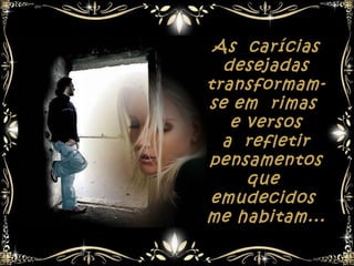 As carícias
  desejadas
transformam-
se em rimas
   e versos
  a refletir
pensamentos
     que
emudecidos
me habitam...
 