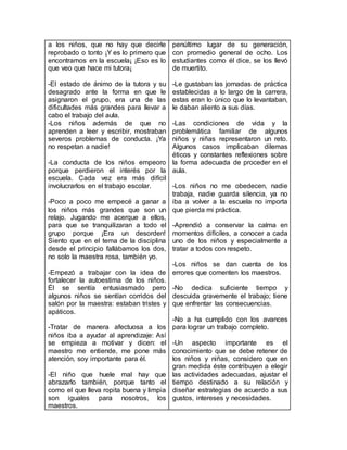 a los niños, que no hay que decirle
reprobado o tonto ¡Y es lo primero que
encontramos en la escuela¡ ¡Eso es lo
que veo que hace mi tutora¡
-El estado de ánimo de la tutora y su
desagrado ante la forma en que le
asignaron el grupo, era una de las
dificultades más grandes para llevar a
cabo el trabajo del aula.
-Los niños además de que no
aprenden a leer y escribir, mostraban
severos problemas de conducta. ¡Ya
no respetan a nadie!
-La conducta de los niños empeoro
porque perdieron el interés por la
escuela. Cada vez era más difícil
involucrarlos en el trabajo escolar.
-Poco a poco me empecé a ganar a
los niños más grandes que son un
relajo. Jugando me acerque a ellos,
para que se tranquilizaran a todo el
grupo porque ¡Era un desorden!
Siento que en el tema de la disciplina
desde el principio fallábamos los dos,
no solo la maestra rosa, también yo.
-Empezó a trabajar con la idea de
fortalecer la autoestima de los niños.
Él se sentía entusiasmado pero
algunos niños se sentían corridos del
salón por la maestra: estaban tristes y
apáticos.
-Tratar de manera afectuosa a los
niños iba a ayudar al aprendizaje: Así
se empieza a motivar y dicen: el
maestro me entiende, me pone más
atención, soy importante para él.
-El niño que huele mal hay que
abrazarlo también, porque tanto el
como el que lleva ropita buena y limpia
son iguales para nosotros, los
maestros.
penúltimo lugar de su generación,
con promedio general de ocho. Los
estudiantes como él dice, se los llevó
de muertito.
-Le gustaban las jornadas de práctica
establecidas a lo largo de la carrera,
estas eran lo único que lo levantaban,
le daban aliento a sus días.
-Las condiciones de vida y la
problemática familiar de algunos
niños y niñas representaron un reto.
Algunos casos implicaban dilemas
éticos y constantes reflexiones sobre
la forma adecuada de proceder en el
aula.
-Los niños no me obedecen, nadie
trabaja, nadie guarda silencia, ya no
iba a volver a la escuela no importa
que pierda mi práctica.
-Aprendió a conservar la calma en
momentos difíciles, a conocer a cada
uno de los niños y especialmente a
tratar a todos con respeto.
-Los niños se dan cuenta de los
errores que comenten los maestros.
-No dedica suficiente tiempo y
descuida gravemente el trabajo; tiene
que enfrentar las consecuencias.
-No a ha cumplido con los avances
para lograr un trabajo completo.
-Un aspecto importante es el
conocimiento que se debe retener de
los niños y niñas, considero que en
gran medida éste contribuyen a elegir
las actividades adecuadas, ajustar el
tiempo destinado a su relación y
diseñar estrategias de acuerdo a sus
gustos, intereses y necesidades.
 