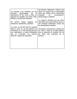 -La escuela y los maestros son los
primeros responsables de la
reprobación de los niños y niñas, en
especial de aquellos que tienen vidas
difíciles y condiciones adversas.
-El camino estuvo plagado de
sinsabores, desalientos y titubeos.
-La tarea no fue fácil para la maestra
tutora ni para mí, ya que además de
convertirse en un reto profesional, tuve
que enfrentarme a varias dificultades
que en momentos me hicieron
sentirme incapaz de superarlas.
-El conocer, interactuar y tratar a los
niños con respeto fue un aprendizaje
difícil que implico dirimir situaciones
cargadas de preocupación,
desasosiego y confusión.
-La relación cotidiana con los niños
represento para juan dilemas éticos y
una profunda enseñanza acerca de
las posibilidades infantiles.
-El empeño, compromiso y aportes de
los niños y niñas en el aula significo
para el aprendiz de maestro uno de
los frutos más preciados de la
práctica.
 