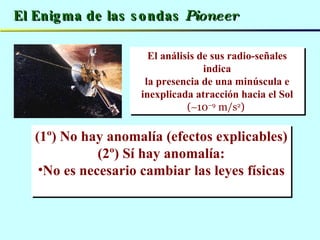 El Enigma de las sondas  Pioneer El análisis de sus radio-señales indica la presencia de una minúscula e inexplicada atracción hacia el Sol  (  10 –9  m/s 2 )   (1º) No hay anomalía (efectos explicables) (2º) Sí hay anomalía: No es necesario cambiar las leyes físicas 