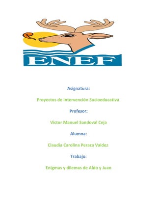 Asignatura:
Proyectos de Intervención Socioeducativa
Profesor:
Víctor Manuel Sandoval Ceja
Alumna:
Claudia Carolina Peraza Valdez
Trabajo:
Enigmas y dilemas de Aldo y Juan
 